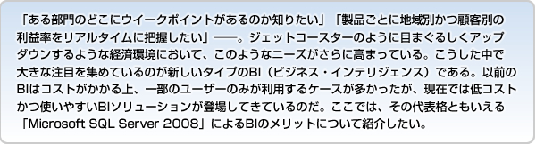 「ある部門のどこにウイークポイントがあるのか知りたい」「製品ごとに地域別かつ顧客別の利益率をリアルタイムに把握したい」――。ジェットコースターのように目まぐるしくアップダウンするような経済環境において、このようなニーズがさらに高まっている。こうした中で大きな注目を集めているのが新しいタイプのBI（ビジネス・インテリジェンス）である。以前のBIはコストがかかる上、一部のユーザーのみが利用するケースが多かったが、現在では低コストかつ使いやすいBIソリューションが登場してきているのだ。ここでは、その代表格ともいえる「Microsoft SQL Server 2008によるBI」のメリットについて紹介したい。
