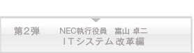 第二弾　NEC執行役員　富山 卓二　ITシステム改革編