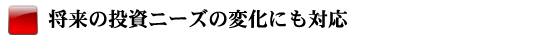 将来の投資ニーズの変化にも対応
