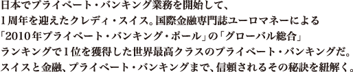 日本でプライベート・バンキング業務を開始して、1周年を迎えたクレディ・スイス。国際金融専門誌ユーロマネーによる「2010年プライベート・バンキング・ポール」の「グローバル総合」ランキングで1位を獲得した世界最高クラスのプライベート・バンキングだ。スイスと金融、プライベート・バンキングまで、信頼されるその秘訣を紐解く。