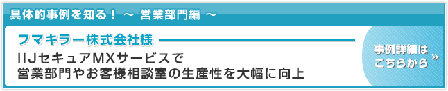 フマキラー株式会社 様　事例 IIJセキュアMXサービスで営業部門やお客様相談室の生産性を大幅に向上 事例詳細はこちらから