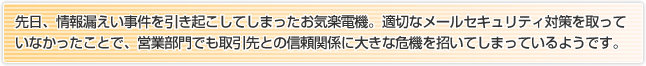 先日、情報漏えい事件を引き起こしてしまったお気楽電機。適切なメールセキュリティ対策を取っていなかったことで、営業部門でも取引先との信頼関係に大きな危機を招いてしまっているようです。