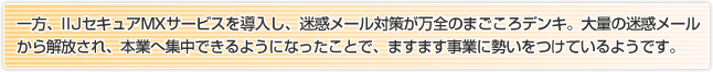 一方、IIJセキュアMXサービスを導入し、迷惑メール対策が万全のまごころデンキ。大量の迷惑メールから解放され、本業へ集中できるようになったことで、ますます事業に勢いをつけているようです。