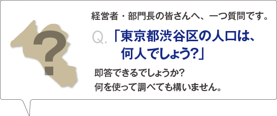 経営者・部門長の皆さんへ、一つ質問です。「東京都渋谷区の人口は、何人でしょう？」即答できるでしょうか？　何を使って調べても構いません。