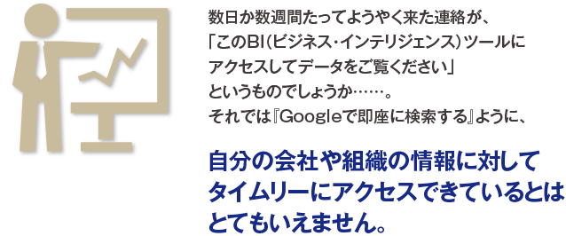 数日か数週間たってようやく来た連絡が、「このBI（ビジネス・インテリジェンス）ツールにアクセスしてデータをご覧ください」というものでしょうか……。それでは『Googleで即座に検索する』ように、自分の会社や組織の情報に対してタイムリーにアクセスできているとはとてもいえません。