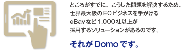 ところがすでに、こうした問題を解決するため、世界最大級のECビジネスを手がけるeBayなど1,000社以上が採用するソリューションがあるのです。それがDomoです。