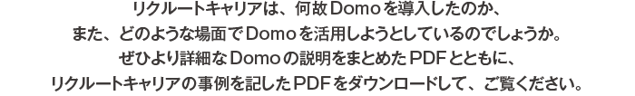 リクルートキャリアは、何故Domoを導入したのか、また、どのような場面でDomoを活用しようとしているのでしょうか。ぜひより詳細なDomoの説明をまとめたPDFとともに、リクルートキャリアの事例を記したPDFをダウンロードして、ご覧ください。
