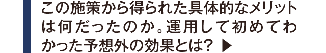 この施策から得られた具体的なメリットは何だったのか。運用して初めてわかった予想外の効果とは？