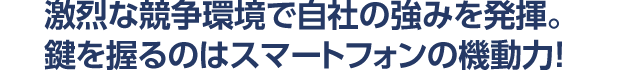 激烈な競争環境で自社の強みを発揮。 鍵を握るのはスマートフォンの機動力！