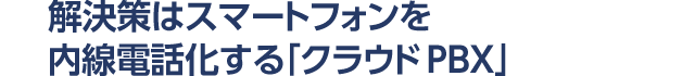 解決策はスマートフォンを内線電話化する「クラウドPBX」