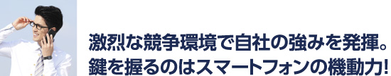 激烈な競争環境で自社の強みを発揮。カギを握るのはスマートフォンの機動力！