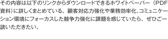 その内容は以下のリンクからダウンロードできるホワイトペーパー（PDF資料）に詳しくまとめている。顧客対応力強化や業務効率化、コミュニケーション環境にフォーカスした競争力強化に課題を感じていたら、ぜひご一読いただきたい。 