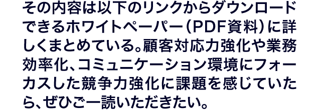 その内容は以下のリンクからダウンロードできるホワイトペーパー（PDF資料）に詳しくまとめている。顧客対応力強化や業務効率化、コミュニケーション環境にフォーカスした競争力強化に課題を感じていたら、ぜひご一読いただきたい。