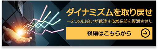 ダイナミズムを取り戻せ―2つの出会いが低迷する営業部を復活させた 後編はこちらから