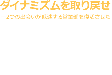 ダイナミズムを取り戻せ―2つの出会いが低迷する営業部を復活させた 業務用資材の製造販売を手掛ける気合多工業(仮名)は、中国の競合メーカーの登場などによって、売上減少に苦しんでいた。同社の営業部長である川田俊介は、藁をもつかむ思いで営業改革に強いコンサルタントに相談する。<br>そこで想像もしていなかった解決策が提示された。この物語は追い詰められた営業部隊が復活の道を歩み始めるまでを描いた架空のサクセスストーリーである。