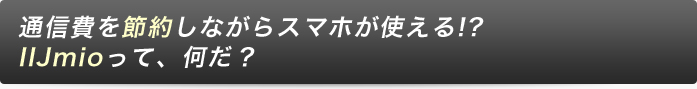 通信費を節約しながらスマホが使える!?
IIJmioって、何だ？