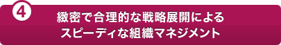 (4)緻密で合理的な戦略展開によるスピーディな組織マネジメント