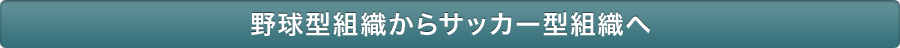 野球型組織からサッカー型組織へ