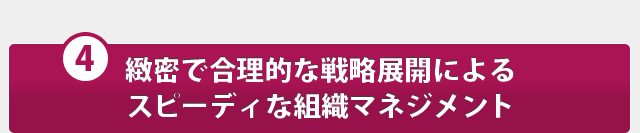 緻密で合理的な戦略展開によるスピーディな組織マネジメント