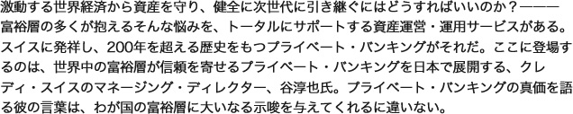 激動する世界経済から資産を守り、健全に次世代に引き継ぐにはどうすればいいのか?―――富裕層の多くが抱えるそんな悩みを、トータルにサポートする資産運営・運用サービスがある。スイスに発祥し、200年を超える歴史をもつプライベート・バンキングがそれだ。ここに登場するのは、世界中の富裕層が信頼を寄せるプライベート・バンキングを日本で展開する、クレディ・スイスのマネージング・ディレクター、谷淳也氏。プライベート・バンキングの真価を語る彼の言葉は、わが国の富裕層に大いなる示唆を与えてくれるに違いない。