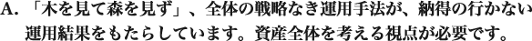 「木を見て森を見ず」、全体の戦略なき運用手法が、納得の行かない運用結果をもたらしています。 資産全体を考える視点が必要です。 