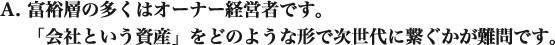 富裕層の多くはオーナー経営者です。 「会社という資産」をどのような形で次世代に繋ぐかが難問です。