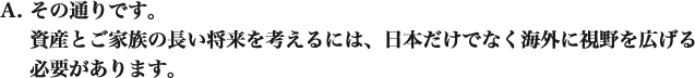 その通りです。 資産とご家族の長い将来を考えるには、日本だけでなく海外に視野を広げる必要があります。