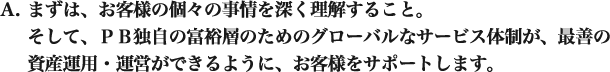 まずは、お客様の個々の事情を深く理解すること。 そして、PB独自の富裕層のためのグローバルなサービス体制が、最善の資産運用・運営ができるように、お客様をサポートします。