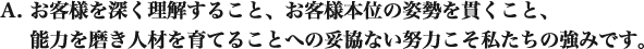お客様を深く理解すること、お客様本位の姿勢を貫くこと、能力を磨き人材を育てることへの妥協ない努力こそ私たちの強みです。