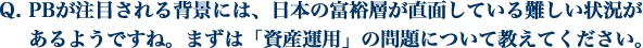 PBが注目される背景には、日本の富裕層が直面している難しい状況があるようですね。 まずは「資産運用」の問題について教えてください。