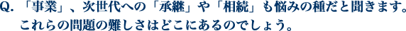 「事業」、次世代への「承継」や「相続」も悩みの種だと聞きます。 これらの問題の難しさはどこにあるのでしょう。
