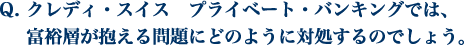 クレディ・スイス　プライベート・バンキングでは、 富裕層が抱える問題にどのように対処するのでしょう。