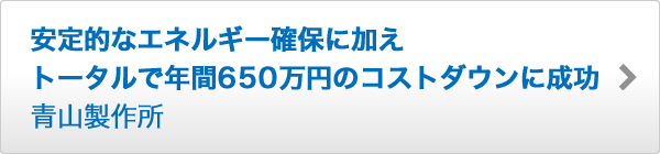 安定的なエネルギー確保に加え トータルで年間650万円のコストダウンに成功 青山製作所