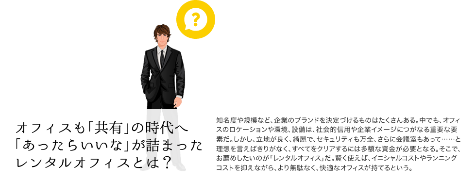オフィスも「共有」の時代へ「あったらいいな」が詰まったレンタルオフィスとは？ 知名度や規模など、企業のブランドを決定づけるものはたくさんある。中でも、オフィスのロケーションや環境、設備は、社会的信用や企業イメージにつがなる重要な要素だ。しかし、立地が良く、綺麗で、セキュリティも万全、さらに会議室もあって……と理想を言えばきりがなく、すべてをクリアするには多額な資金が必要となる。そこで、お薦めしたいのが「レンタルオフィス」だ。賢く使えば、イニシャルコストやランニングコストを抑えながら、より無駄なく、快適なオフィスが持てるという。