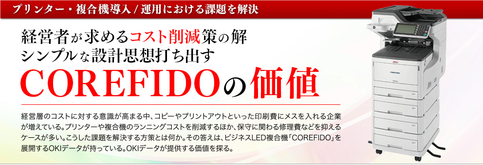 経営層のコストに対する意識が高まる中、コピーやプリントアウトといった印刷費にメスを入れる企業が増えている。プリンターや複合機のランニングコストを削減するほか、保守に関わる修理費などを抑えるケースが多い。こうした課題を解決する方策とは何か。その答えは、ビジネスLED複合機「COREFIDO」を展開するOKIデータが持っている。OKIデータが提供する価値を探る。