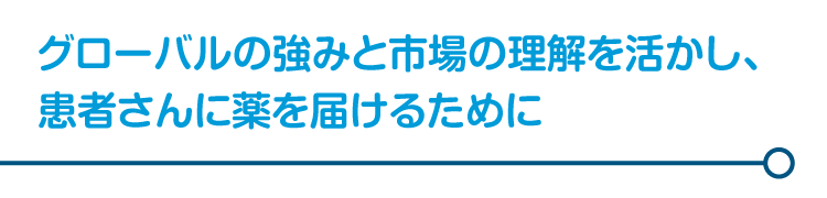 グローバルの強みと市場の理解を活かし、患者さんに薬を届けるために