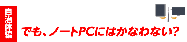 case#1 自治体編 デスク業務もモバイルも使える機能、性能を！でも、ノートPCにはかなわない？