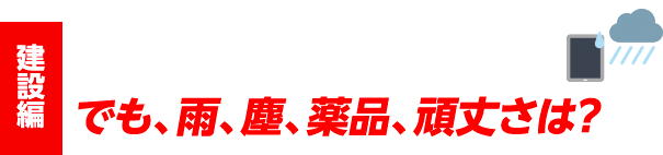 case#3 建設編 倉庫や屋外で利用して、オフィス業務を削減！ でも、雨、塵、薬品、頑丈さは？
