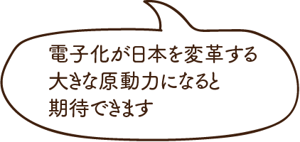電子化が日本を変革する大きな原動力になると期待できます