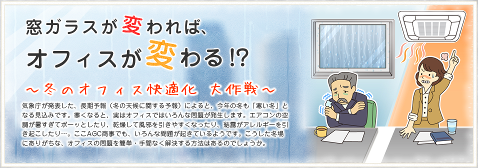 窓ガラスが変われば、オフィスが変わる!? 冬のオフィス快適化 大作戦 気象庁が発表した、長期予報（冬の天候に関する予報）によると、今年の冬も「寒い冬」となる見込みです。寒くなると、実はオフィスではいろんな問題が発生します。エアコンの空調が暑すぎてボーッとしたり、乾燥して風邪を引きやすくなったり、結露がアレルギーを引き起こしたり…。ここAGC商事でも、いろんな問題が起きているようです。こうした冬場にありがちな、オフィスの問題を簡単・手間なく解決する方法はあるのでしょうか。
