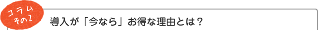 コラム その2　 導入が「今なら」お得な理由とは？