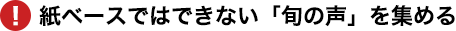 紙ベースではできない「旬の声」を集める