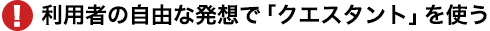 利用者の自由な発想で「クエスタント」を使う