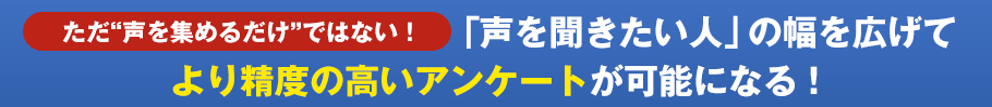 ただ“声を集めるだけ”ではない！「声を聞きたい人」の幅を広げてより精度の高いアンケートが可能になる！