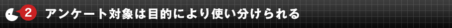 ②	アンケート対象は目的により使い分けられる