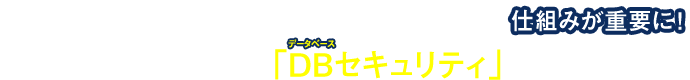 “データベースから抜かれる瞬間を捕える”仕組みが重要に！
内部からの脅威に対抗する「DB（データベース）セキュリティ」とは？