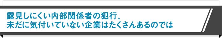 露見しにくい内部関係者の犯行、未だに気付いていない企業はたくさんあるのでは