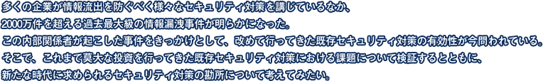 多くの企業が情報流出を防ぐべく様々なセキュリティ対策を講じているなか、2000万件を超える過去最大級の情報漏洩事件が明らかになった。この内部関係者が起こした事件をきっかけとして、改めて行ってきた既存セキュリティ対策の有効性が今問われている。そこで、これまで莫大な投資を行ってきた既存セキュリティ対策における課題について検証するとともに、新たな時代に求められるセキュリティ対策の勘所について考えてみたい。