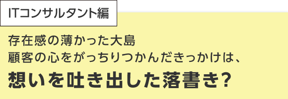 ITコンサルタント編 存在感の薄かった大島 顧客の心をがっちりつかんだきっかけは、想いを吐き出した落書き？