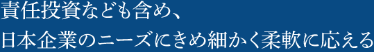 責任投資なども含め、日本企業のニーズにきめ細かく柔軟に応える